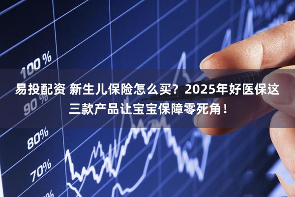 易投配資 新生兒保險怎么買？2025年好醫保這三款產品讓寶寶保障零死角！